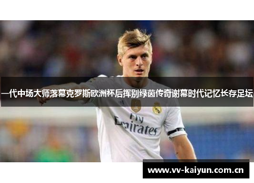 一代中场大师落幕克罗斯欧洲杯后挥别绿茵传奇谢幕时代记忆长存足坛