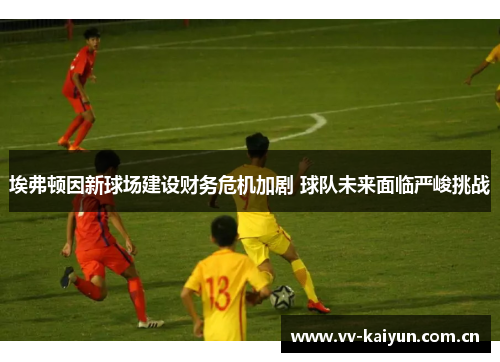 埃弗顿因新球场建设财务危机加剧 球队未来面临严峻挑战 埃弗顿因新球场建设财务危机加剧 球队未来面临严峻挑战